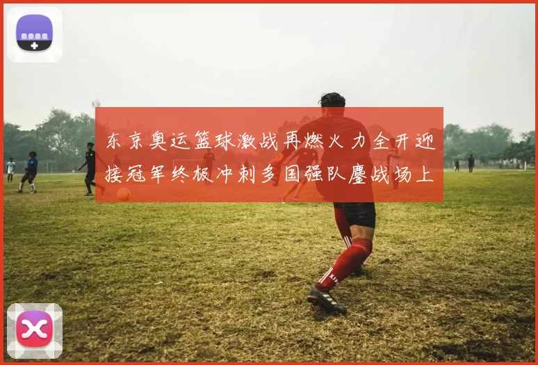 东京奥运篮球激战再燃火力全开迎接冠军终极冲刺多国强队鏖战场上英姿飒爽