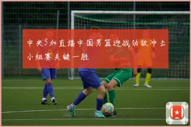 中央5加直播中国男篮迎战劲敌冲击小组赛关键一胜