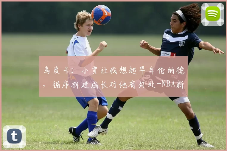 乌度卡：小贾让我想起早年伦纳德，循序渐进成长对他有好处-NBA新闻