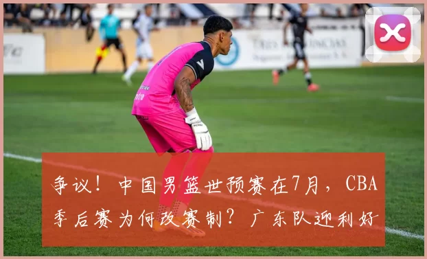 争议！中国男篮世预赛在7月，CBA季后赛为何改赛制？广东队迎利好