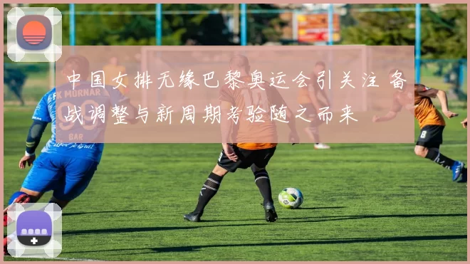 中国女排无缘巴黎奥运会引关注 备战调整与新周期考验随之而来