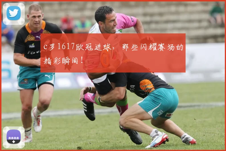 c罗1617欧冠进球,那些闪耀赛场的精彩瞬间!