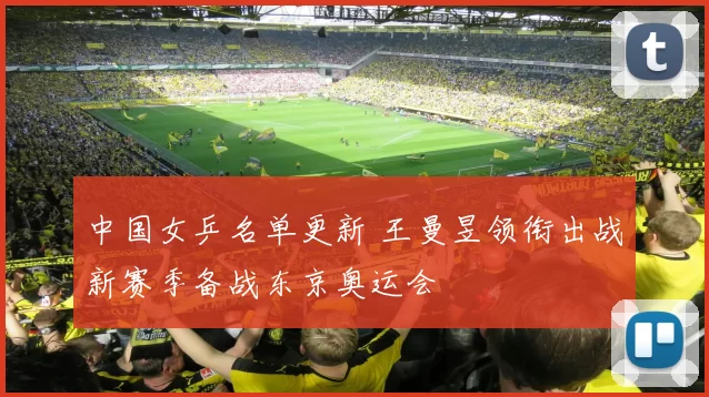 中国女乒名单更新 王曼昱领衔出战新赛季备战东京奥运会