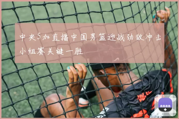 中央5加直播中国男篮迎战劲敌冲击小组赛关键一胜