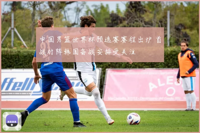 中国男篮世界杯预选赛赛程出炉 首战对阵韩国备战安排受关注