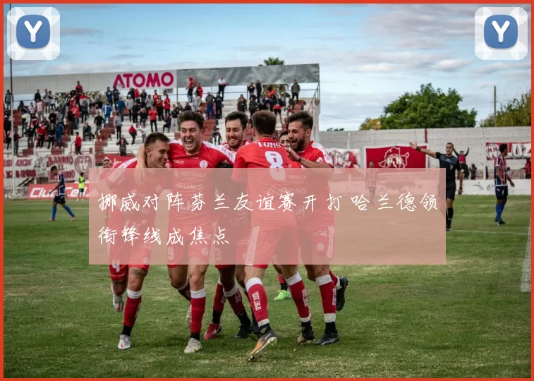 挪威对阵芬兰友谊赛开打 哈兰德领衔锋线成焦点