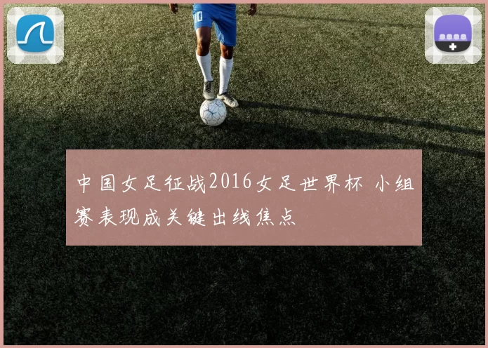 中国女足征战2016女足世界杯 小组赛表现成关键出线焦点