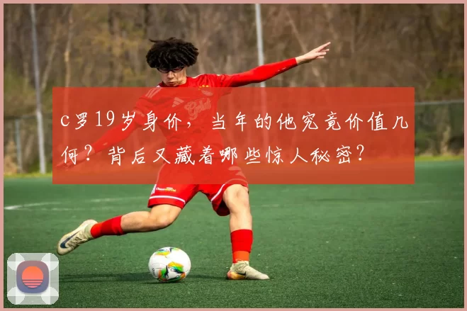 c罗19岁身价，当年的他究竟价值几何？背后又藏着哪些惊人秘密？