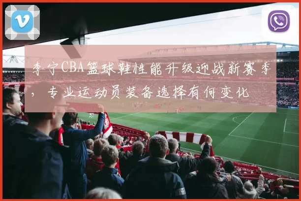 李宁CBA篮球鞋性能升级迎战新赛季,专业运动员装备选择有何变化