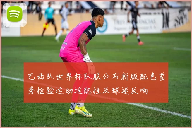 巴西队世界杯队服公布新版配色首秀检验运动适配性及球迷反响