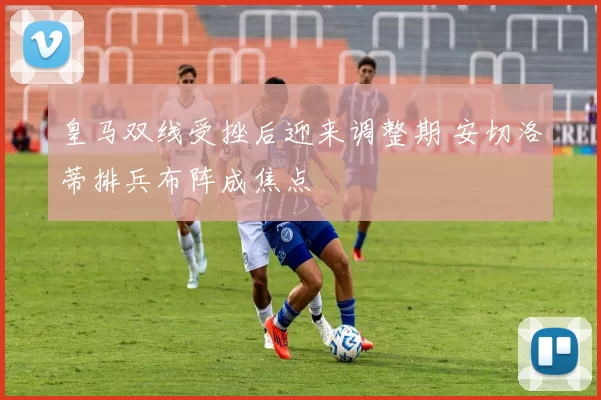 皇马双线受挫后迎来调整期 安切洛蒂排兵布阵成焦点