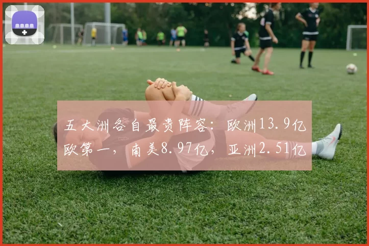 五大洲各自最贵阵容:欧洲13.9亿欧第一,南美8.97亿,亚洲2.51亿