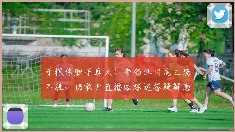 于根伟胆子真大！带领津门虎三场不胜，仍敢开直播给球迷答疑解惑