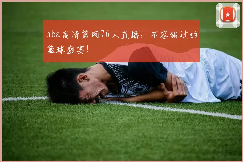 nba高清篮网76人直播,不容错过的篮球盛宴!