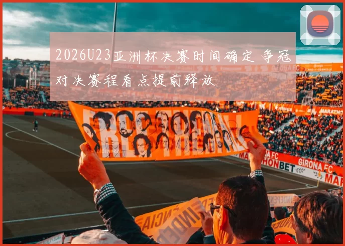 2026U23亚洲杯决赛时间确定 争冠对决赛程看点提前释放