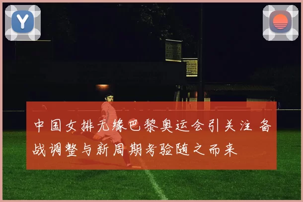 中国女排无缘巴黎奥运会引关注 备战调整与新周期考验随之而来