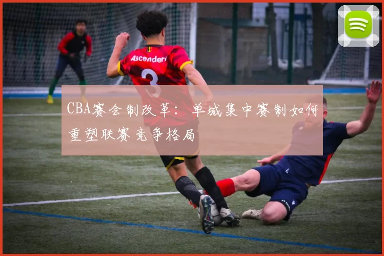 CBA赛会制改革:单城集中赛制如何重塑联赛竞争格局