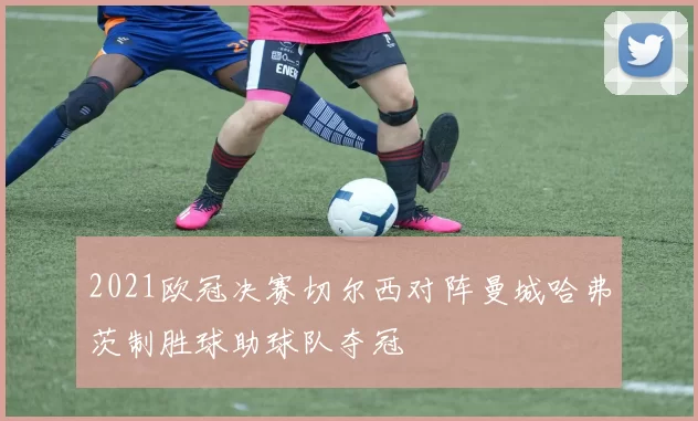 2021欧冠决赛切尔西对阵曼城哈弗茨制胜球助球队夺冠