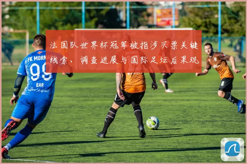 法国队世界杯冠军被指涉买票关键线索、调查进展与国际足坛后果观察