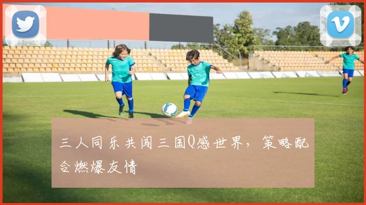 三人同乐共闯三国Q感世界，策略配合燃爆友情