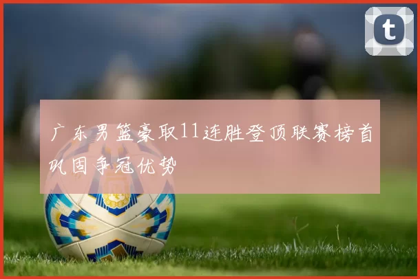 广东男篮豪取11连胜登顶联赛榜首巩固争冠优势