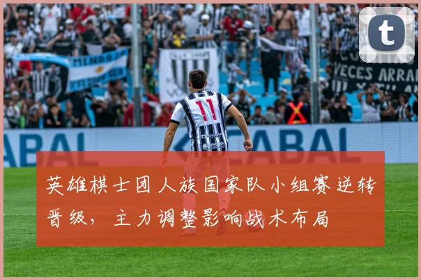 英雄棋士团人族国家队小组赛逆转晋级,主力调整影响战术布局