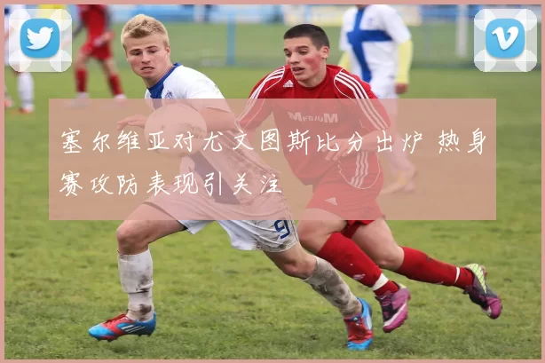 塞尔维亚对尤文图斯比分出炉 热身赛攻防表现引关注