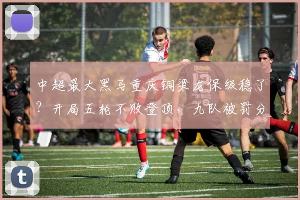 中超最大黑马重庆铜梁龙保级稳了？开局五轮不败登顶，九队被罚分送大礼！_比赛_防守_联赛