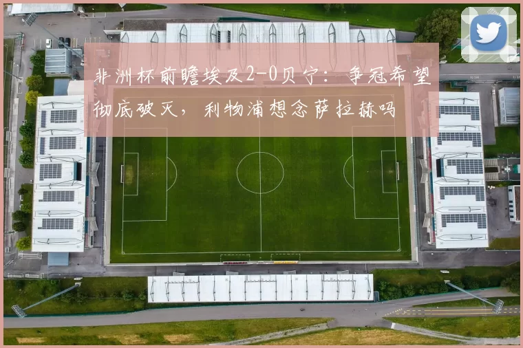非洲杯前瞻埃及2-0贝宁：争冠希望彻底破灭，利物浦想念萨拉赫吗
