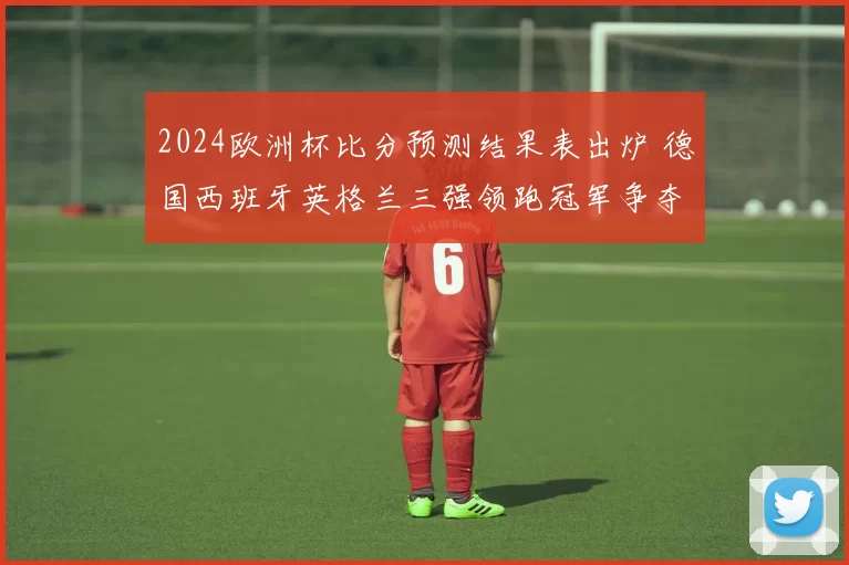 2024欧洲杯比分预测结果表出炉 德国西班牙英格兰三强领跑冠军争夺