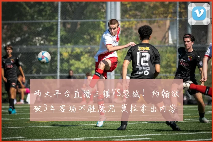 两大平台直播三镇VS蓉城！约翰欲破3年客场不胜魔咒 莫拉拿出内容