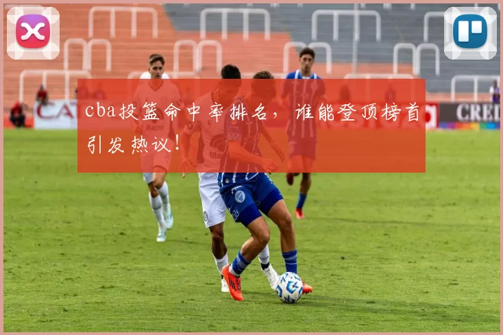 cba投篮命中率排名，谁能登顶榜首引发热议！