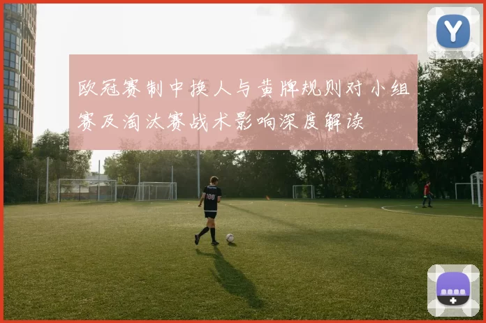 欧冠赛制中换人与黄牌规则对小组赛及淘汰赛战术影响深度解读