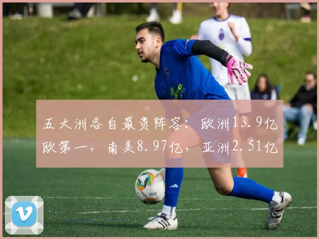 五大洲各自最贵阵容:欧洲13.9亿欧第一,南美8.97亿,亚洲2.51亿