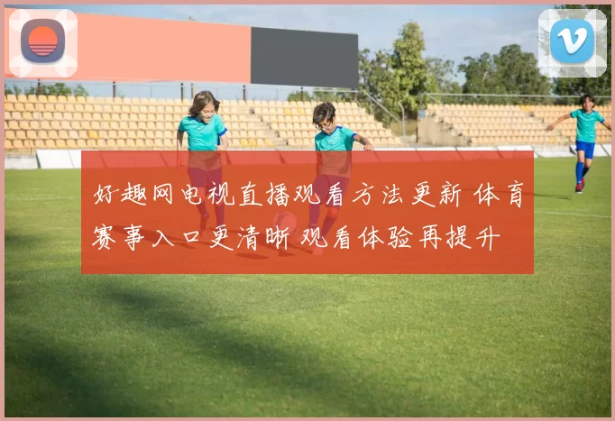 好趣网电视直播观看方法更新 体育赛事入口更清晰 观看体验再提升
