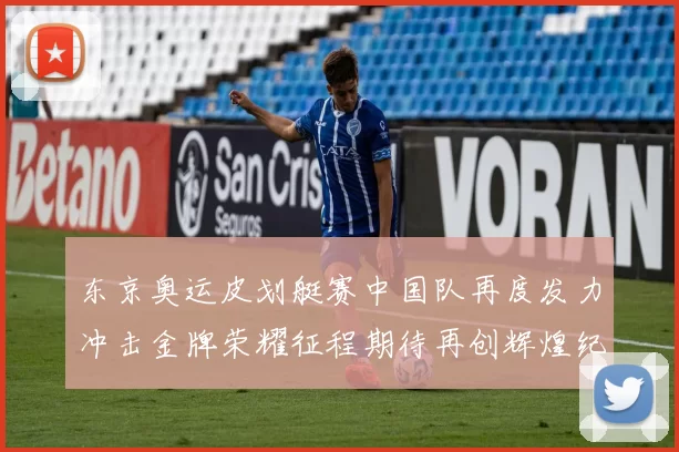 东京奥运皮划艇赛中国队再度发力冲击金牌荣耀征程期待再创辉煌纪录