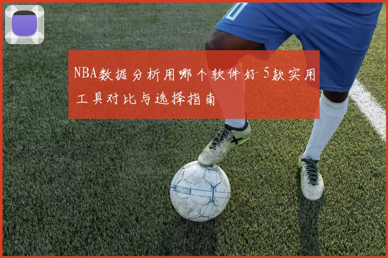 NBA数据分析用哪个软件好 5款实用工具对比与选择指南