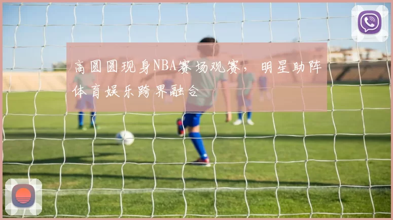 高圆圆现身NBA赛场观赛，明星助阵体育娱乐跨界融合