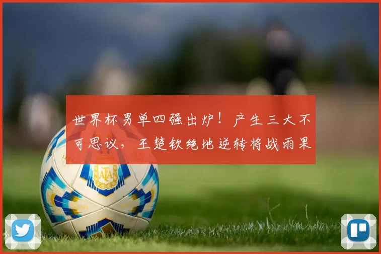 世界杯男单四强出炉!产生三大不可思议,王楚钦绝地逆转将战雨果