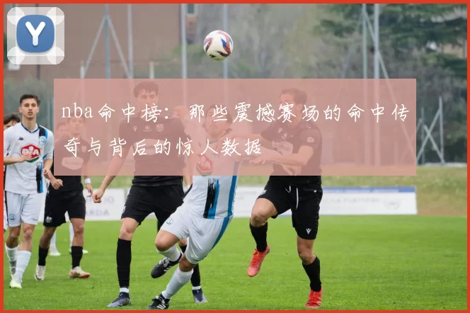 nba命中榜:那些震撼赛场的命中传奇与背后的惊人数据