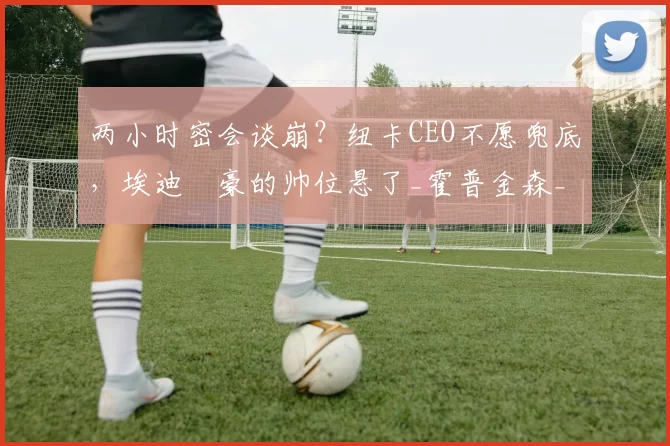 两小时密会谈崩？纽卡CEO不愿兜底，埃迪・豪的帅位悬了_霍普金森_未来_英超