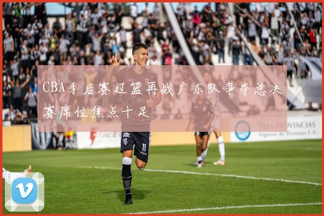 CBA季后赛辽篮再战广东队争夺总决赛席位焦点十足