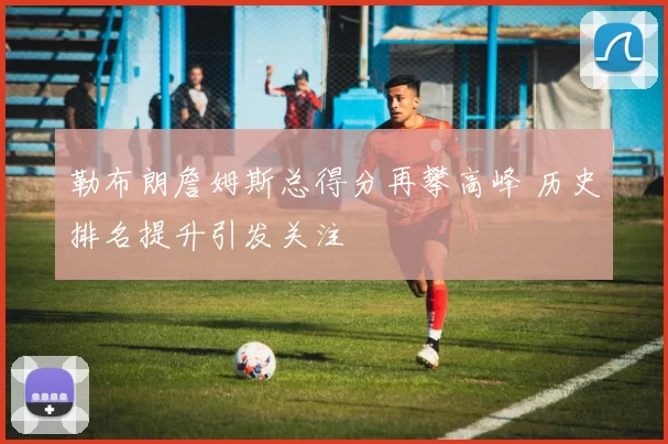 勒布朗詹姆斯总得分再攀高峰 历史排名提升引发关注