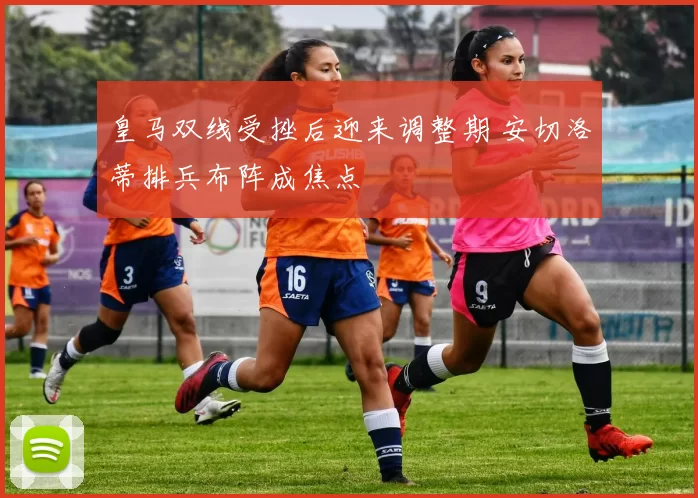 皇马双线受挫后迎来调整期 安切洛蒂排兵布阵成焦点