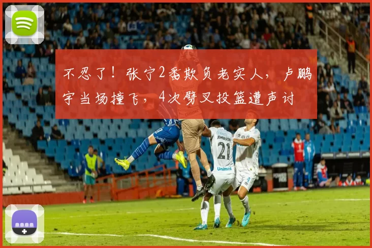 不忍了！张宁2番欺负老实人，卢鹏宇当场撞飞，4次劈叉投篮遭声讨