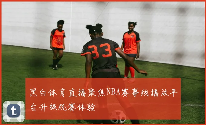 黑白体育直播聚焦NBA赛事线播放平台升级观赛体验