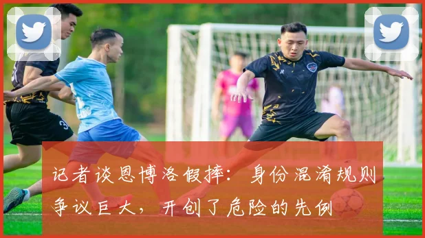 记者谈恩博洛假摔：身份混淆规则争议巨大，开创了危险的先例